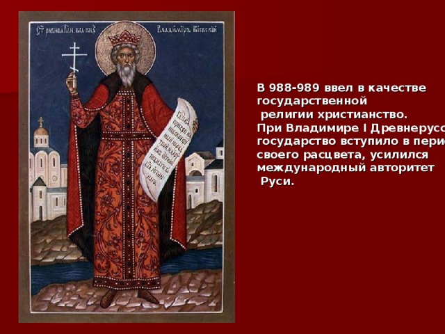В 988-989 ввел в качестве государственной  религии христианство. При Владимире I Древнерусское государство вступило в период своего расцвета, усилился международный авторитет  Руси.