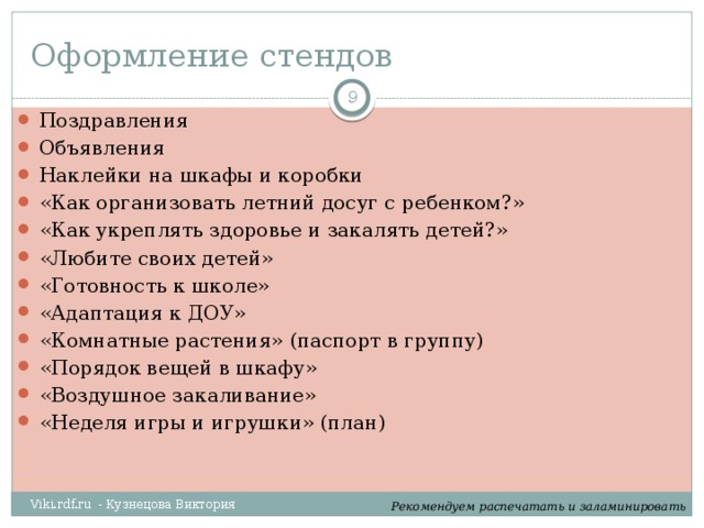 Оформление стендов  Поздравления Объявления Наклейки на шкафы и коробки «Как организовать летний досуг с ребенком?» «Как укреплять здоровье и закалять детей?» «Любите своих детей» «Готовность к школе» «Адаптация к ДОУ» «Комнатные растения» (паспорт в группу) «Порядок вещей в шкафу» «Воздушное закаливание» «Неделя игры и игрушки» (план) Viki.rdf.ru - Кузнецова Виктория Рекомендуем распечатать и заламинировать