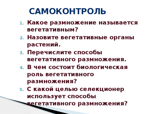 самоконтроль Какое размножение называется вегетативным? Назовите вегетативные органы растений. Перечислите способы вегетативного размножения. В чем состоит биологическая роль вегетативного размножения? С какой целью селекционер использует способы вегетативного размножения?