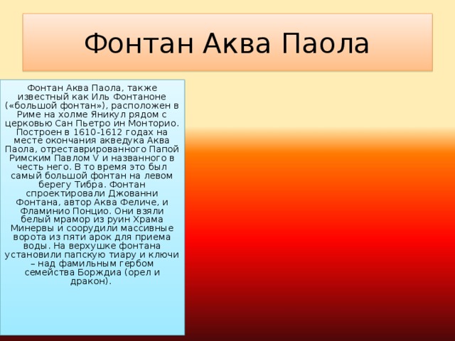 Фонтан Аква Паола Фонтан Аква Паола, также известный как Иль Фонтаноне («большой фонтан»), расположен в Риме на холме Яникул рядом с церковью Сан Пьетро ин Монторио. Построен в 1610-1612 годах на месте окончания акведука Аква Паола, отреставрированного Папой Римским Павлом V и названного в честь него. В то время это был самый большой фонтан на левом берегу Тибра. Фонтан спроектировали Джованни Фонтана, автор Аква Феличе, и Фламинио Понцио. Они взяли белый мрамор из руин Храма Минервы и соорудили массивные ворота из пяти арок для приема воды. На верхушке фонтана установили папскую тиару и ключи – над фамильным гербом семейства Борждиа (орел и дракон).