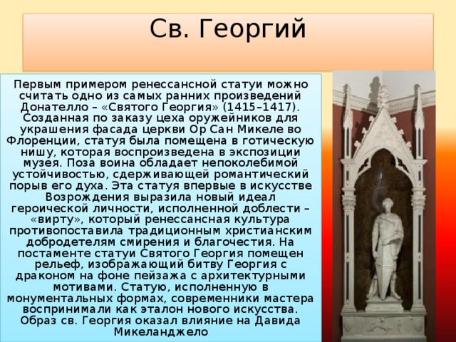 Св. Георгий   Первым примером ренессансной статуи можно считать одно из самых ранних произведений Донателло – «Святого Георгия» (1415–1417). Созданная по заказу цеха оружейников для украшения фасада церкви Ор Сан Микеле во Флоренции, статуя была помещена в готическую нишу, которая воспроизведена в экспозиции музея. Поза воина обладает непоколебимой устойчивостью, сдерживающей романтический порыв его духа. Эта статуя впервые в искусстве Возрождения выразила новый идеал героической личности, исполненной доблести – «вирту», который ренессансная культура противопоставила традиционным христианским добродетелям смирения и благочестия. На постаменте статуи Святого Георгия помещен рельеф, изображающий битву Георгия с драконом на фоне пейзажа с архитектурными мотивами. Статую, исполненную в монументальных формах, современники мастера воспринимали как эталон нового искусства. Образ св. Георгия оказал влияние на Давида Микеланджело