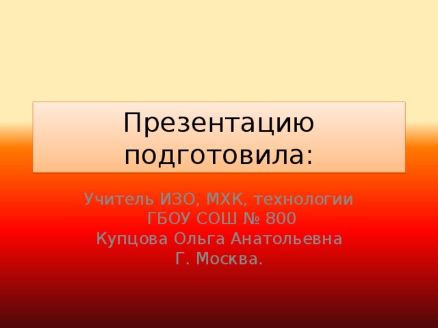 Презентацию подготовила: Учитель ИЗО, МХК, технологии  ГБОУ СОШ № 800 Купцова Ольга Анатольевна Г. Москва.