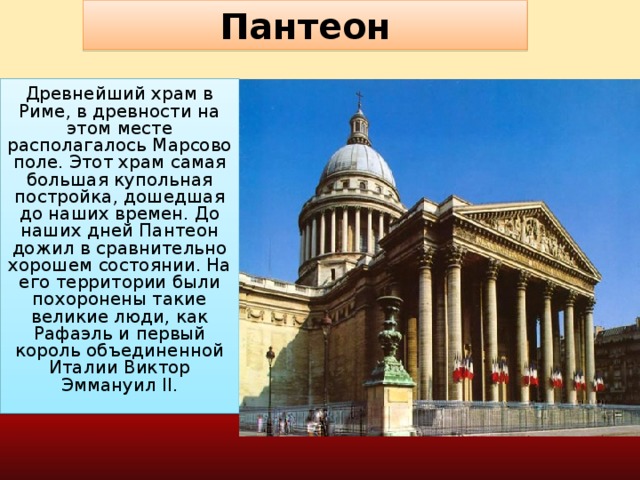 Пантеон Древнейший храм в Риме, в древности на этом месте располагалось Марсово поле. Этот храм самая большая купольная постройка, дошедшая до наших времен. До наших дней Пантеон дожил в сравнительно хорошем состоянии. На его территории были похоронены такие великие люди, как Рафаэль и первый король объединенной Италии Виктор Эммануил II.