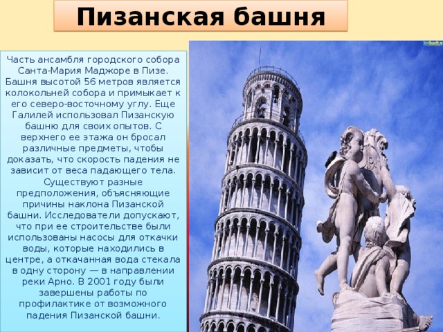 Пизанская башня Часть ансамбля городского собора Санта-Мария Маджоре в Пизе. Башня высотой 56 метров является колокольней собора и примыкает к его северо-восточному углу. Еще Галилей использовал Пизанскую башню для своих опытов. С верхнего ее этажа он бросал различные предметы, чтобы доказать, что скорость падения не зависит от веса падающего тела. Существуют разные предположения, объясняющие причины наклона Пизанской башни. Исследователи допускают, что при ее строительстве были использованы насосы для откачки воды, которые находились в центре, а откачанная вода стекала в одну сторону — в направлении реки Арно. В 2001 году были завершены работы по профилактике от возможного падения Пизанской башни.