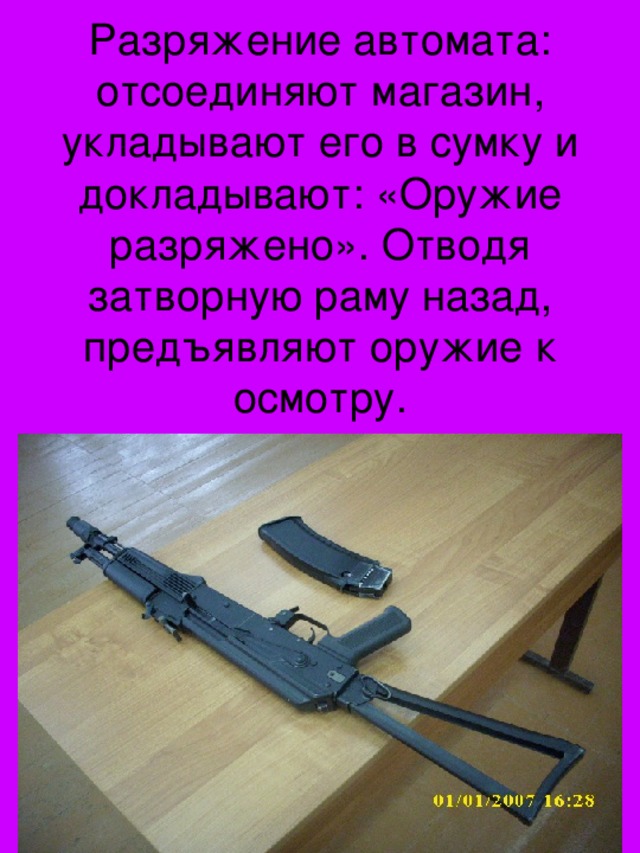 Разряжение автомата: отсоединяют магазин, укладывают его в сумку и докладывают: «Оружие разряжено». Отводя затворную раму назад, предъявляют оружие к осмотру.