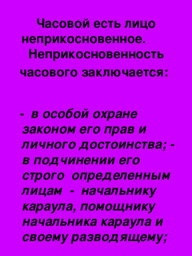 Часовой есть лицо неприкосновенное. Неприкосновенность часового заключается:   - в особой охране законом его прав и личного достоинства; - в подчинении его строго определенным лицам - начальнику караула, помощнику начальника караула и своему разводящему;