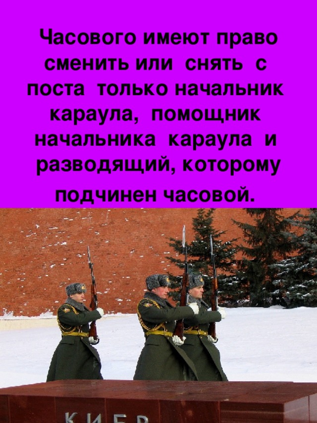 Часового имеют право сменить или снять с поста только начальник караула, помощник начальника караула и разводящий, которому подчинен часовой.