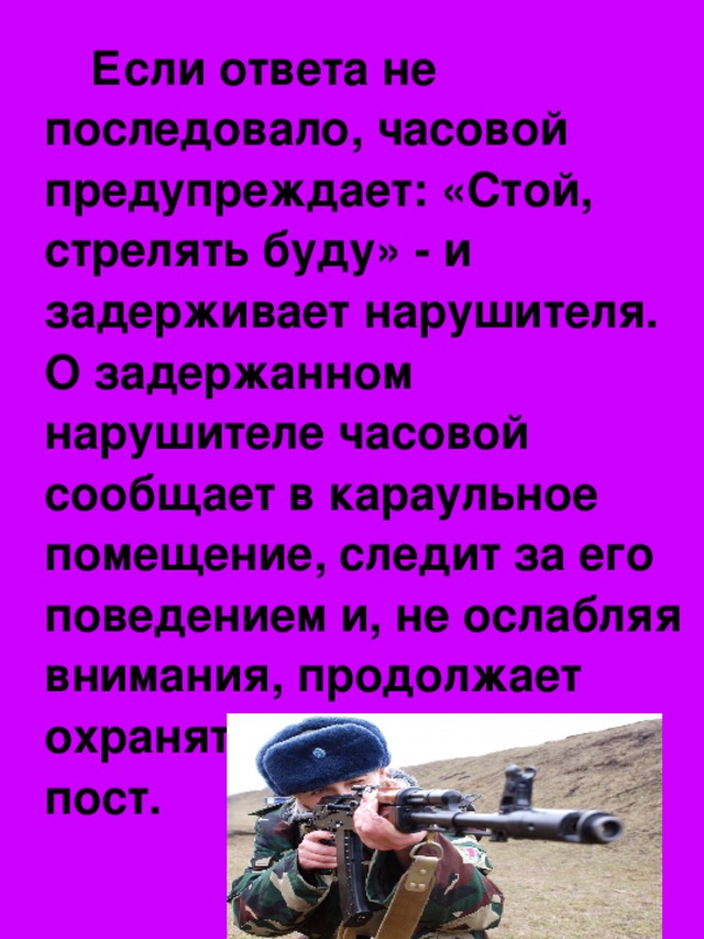 Если ответа не последовало, часовой предупреждает: «Стой, стрелять буду» - и задерживает нарушителя. О задержанном нарушителе часовой сообщает в караульное помещение, следит за его поведением и, не ослабляя внимания, продолжает охранять порученный ему пост.