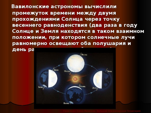 Вавилонские астрономы вычислили промежуток времени между двумя прохождениями Солнца через точку весеннего равноденствия (два раза в году Солнце и Земля находятся в таком взаимном положении, при котором солнечные лучи равномерно освещают оба полушария и день равен ночи на всей планете). Удовченко Елена Ивановна. Большой Новосибирский Планетарий.