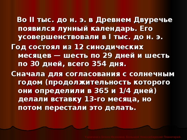 Во II тыс. до н. э. в Древнем Двуречье появился лунный календарь. Его усовершенствовали в I тыс. до н. э. Год состоял из 12 синодических месяцев — шесть по 29 дней и шесть по 30 дней, всего 354 дня. Сначала для согласования с солнечным годом (продолжительность которого они определили в 365 и 1/4 дней) делали вставку 13-го месяца, но потом перестали это делать. Удовченко Елена Ивановна. Большой Новосибирский Планетарий.