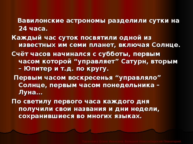 Вавилонские астрономы разделили сутки на 24 часа. Каждый час суток посвятили одной из известных им семи планет, включая Солнце. Счёт часов начинался с субботы, первым часом которой “управляет” Сатурн, вторым – Юпитер и т.д. по кругу.  Первым часом воскресенья “управляло” Солнце, первым часом понедельника – Луна… По светилу первого часа каждого дня получили свои названия и дни недели, сохранившиеся во многих языках. Удовченко Елена Ивановна. Большой Новосибирский Планетарий.