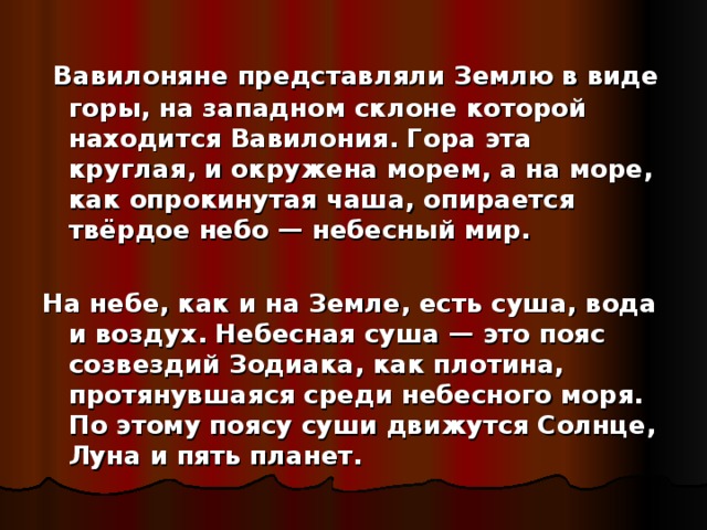 Вавилоняне представляли Землю в виде горы, на западном склоне которой находится Вавилония. Гора эта круглая, и окружена морем, а на море, как опрокинутая чаша, опирается твёрдое небо — небесный мир.  На небе, как и на Земле, есть суша, вода и воздух. Небесная суша — это пояс созвездий Зодиака, как плотина, протянувшаяся среди небесного моря. По этому поясу суши движутся Солнце, Луна и пять планет.