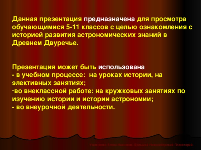 Данная презентация предназначена для просмотра обучающимися 5-11 классов с целью ознакомления с историей развития астрономических знаний в Древнем Двуречье.   Презентация может быть использована  - в учебном процессе: на уроках истории, на элективных занятиях; во внеклассной работе: на кружковых занятиях по изучению истории и истории астрономии; - во внеурочной деятельности. Удовченко Елена Ивановна. Большой Новосибирский Планетарий.