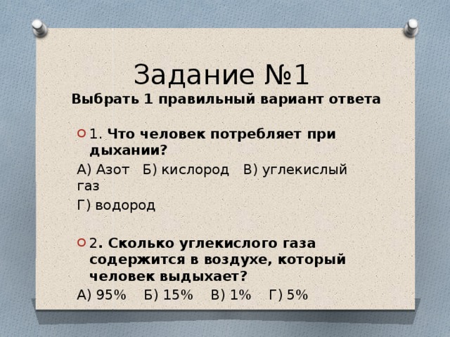 Задание №1  Выбрать 1 правильный вариант ответа 1. Что человек потребляет при дыхании? А) Азот Б) кислород В) углекислый газ Г) водород 2 . Сколько углекислого газа содержится в воздухе, который человек выдыхает? А) 95% Б) 15% В) 1% Г) 5%