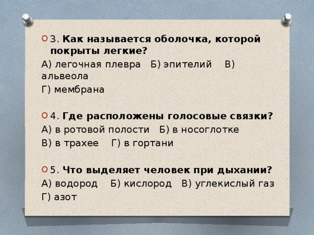 3. Как называется оболочка, которой покрыты легкие? А) легочная плевра Б) эпителий В) альвеола Г) мембрана 4. Где расположены голосовые связки? А) в ротовой полости Б) в носоглотке В) в трахее Г) в гортани 5. Что выделяет человек при дыхании?