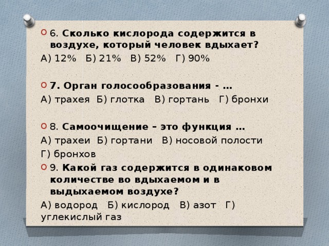 6. Сколько кислорода содержится в воздухе, который человек вдыхает? А) 12% Б) 21% В) 52% Г) 90% 7. Орган голосообразования - … А) трахея Б) глотка В) гортань Г) бронхи 8. Самоочищение – это функция … А) трахеи Б) гортани В) носовой полости Г) бронхов 9. Какой газ содержится в одинаковом количестве во вдыхаемом и в выдыхаемом воздухе?