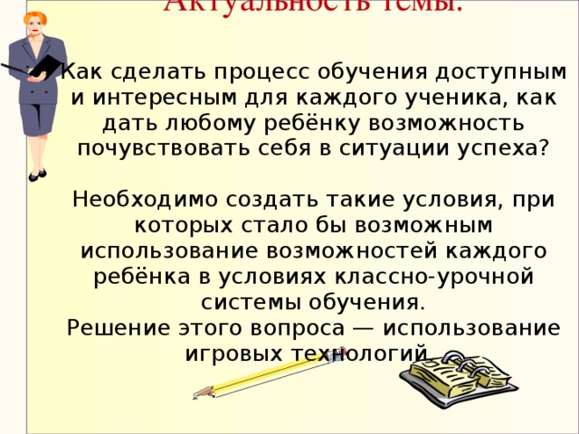 Актуальность темы.   Как сделать процесс обучения доступным и интересным для каждого ученика, как дать любому ребёнку возможность почувствовать себя в ситуации успеха?   Необходимо создать такие условия, при которых стало бы возможным использование возможностей каждого ребёнка в условиях классно-урочной системы обучения.  Решение этого вопроса — использование игровых технологий.