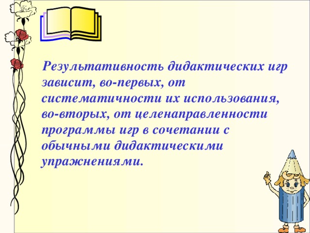 Результативность дидактических игр зависит, во-первых, от систематичности их использования, во-вторых, от целенаправленности программы игр в сочетании с обычными дидактическими упражнениями.