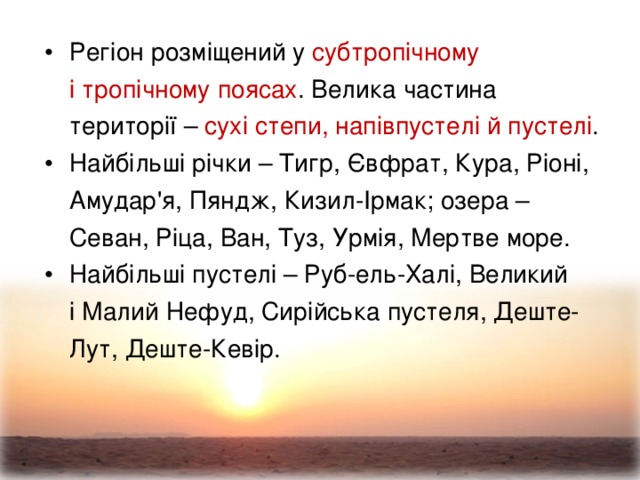 Регіон розміщений у субтропічному  і тропічному поясах . Велика частина території – сухі степи, напівпустелі й пустелі .  Найбільші річки – Тигр, Євфрат, Кура, Ріоні, Амудар'я, Пяндж, Кизил-Ірмак; озера – Севан, Ріца, Ван, Туз, Урмія, Мертве море. Найбільші пустелі – Руб-ель-Халі, Великий  і Малий Нефуд, Сирійська пустеля, Деште-Лут, Деште-Кевір.