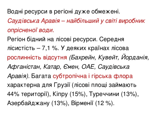 Водні ресурси в регіоні дуже обмежені. Саудівська Аравія – найбільший у світі виробник опрісненої води.  Регіон бідний на лісові ресурси. Середня лісистість – 7,1 %. У деяких країнах лісова рослинність відсутня (Бахрейн, Кувейт, Йорданія, Афганістан, Катар, Ємен, ОАЕ, Саудівська Аравія). Багата субтропічна і гірська флора характерна для Грузії (лісові площі займають 44% території), Кіпру (15%), Туреччини (13%), Азербайджану (13%), Вірменії (12 %).