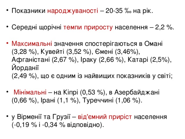 Показники народжуваності – 20-35 ‰ на рік.  Середні щорічні темпи приросту населення – 2,2 %.  Максимальні значення спостерігаються в Омані  (3,28 %), Кувейті (3,52 %), Ємені (3,46%), Афганістані (2,67 %), Іраку (2,66 %), Катарі (2,5%), Йорданії  (2,49 %), що є одним із найвищих показників у світі;  Мінімальні – на Кіпрі (0,53 %), в Азербайджані  (0,66 %), Ірані (1,1 %), Туреччині (1,06 %).  у Вірменії та Грузії – від'ємний приріст населення  (-0,19 % і -0,34 % відповідно).