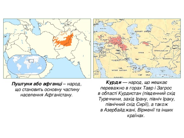 Курди  — народ, що мешкає переважно в горах Тавр і Загрос   в області Курдистан (південний схід Туреччини, захід Ірану, північ Іраку, північний схід Сирії), а також в Азербайджані, Вірменії та інших країнах. Пуштуни або афганці  – народ,  що становить основну частину населення Афганістану.