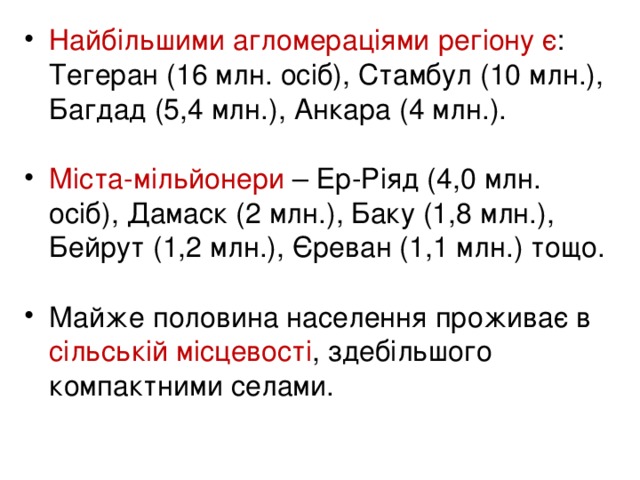 Найбільшими агломераціями регіону є :  Тегеран (16 млн. осіб), Стамбул (10 млн.), Багдад (5,4 млн.), Анкара (4 млн.).  Міста-мільйонери – Ер-Ріяд (4,0 млн. осіб), Дамаск (2 млн.), Баку (1,8 млн.), Бейрут (1,2 млн.), Єреван (1,1 млн.) тощо.  Майже половина населення проживає в сільській місцевості , здебільшого компактними селами.