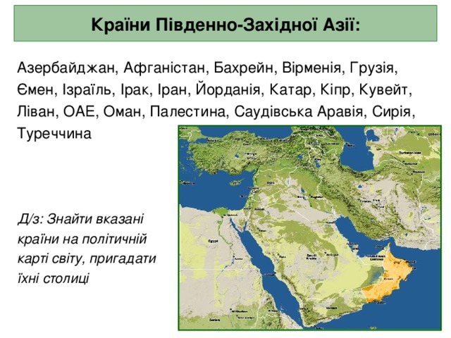 Країни Південно-Західної Азії: Азербайджан, Афганістан, Бахрейн, Вірменія, Грузія, Ємен, Ізраїль, Ірак, Іран, Йорданія, Катар, Кіпр, Кувейт, Ліван, ОАЕ, Оман, Палестина, Саудівська Аравія, Сирія, Туреччина  Д/з: Знайти вказані  країни на політичній  карті світу, пригадати  їхні столиці