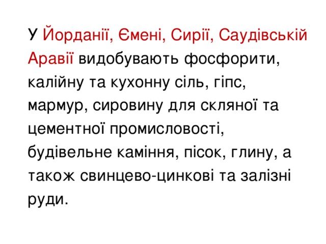 У Йорданії, Ємені, Сирії, Саудівській Аравії видобувають фосфорити, калійну та кухонну сіль, гіпс, мармур, сировину для скляної та цементної промисловості, будівельне каміння, пісок, глину, а також свинцево-цинкові та залізні руди.