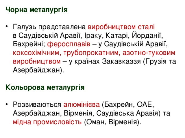 Чорна металургія  Галузь представлена виробництвом сталі   в Саудівській Аравії, Іраку, Катарі, Йорданії, Бахрейні; феросплавів – у Саудівській Аравії, коксохімічним, трубопрокатним, азотно-туковим виробництвом – у країнах Закавказзя (Грузія та Азербайджан).  Кольорова металургія