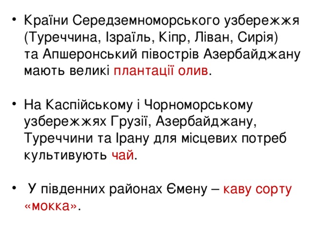 Країни Середземноморського узбережжя (Туреччина, Ізраїль, Кіпр, Ліван, Сирія)  та Апшеронський півострів Азербайджану мають великі плантації олив .  На Каспійському і Чорноморському узбережжях Грузії, Азербайджану, Туреччини та Ірану для місцевих потреб культивують чай .   У південних районах Ємену – каву сорту « мокка » .