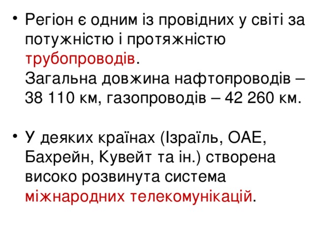 Регіон є одним із провідних у світі за потужністю і протяжністю трубопроводів .  Загальна довжина нафто­проводів – 38 110 км, газопроводів – 42 260 км .  У деяких країнах (Ізраїль, ОАЕ, Бахрейн, Кувейт та ін.) створена високо розвинута система міжнародних телекомунікацій .