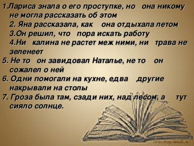 1.Лариса знала о его проступке, но она никому не могла рассказать об этом  2. Яна рассказала, как она отдыхала летом  3.Он решил, что пора искать работу  4.Ни калина не растет меж ними, ни трава не зеленеет  5. Не то он завидовал Наталье, не то он сожалел о ней  6. Одни помогали на кухне, едва  другие накрывали на столы 7. Гроза была там, сзади них, над лесом, а  тут сияло солнце.