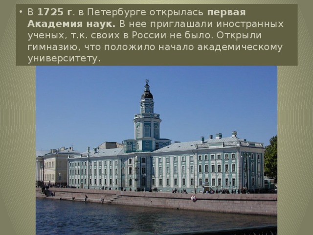 В 1725 г . в Петербурге открылась первая Академия наук. В нее приглашали иностранных ученых, т.к. своих в России не было. Открыли гимназию, что положило начало академическому университету.
