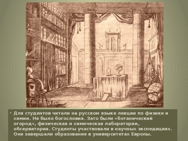 Для студентов читали на русском языке лекции по физике и химии. Не было богословия. Зато были «ботанический огород», физическая и химическая лаборатории, обсерватория. Студенты участвовали в научных экспедициях. Они завершали образование в университетах Европы.