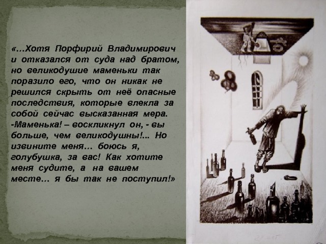 «…Хотя Порфирий Владимирович и отказался от суда над братом, но великодушие маменьки так поразило его, что он никак не решился скрыть от неё опасные последствия, которые влекла за собой сейчас высказанная мера. -Маменька! – воскликнул он, - вы больше, чем великодушны!... Но извините меня… боюсь я, голубушка, за вас! Как хотите меня судите, а на вашем месте… я бы так не поступил!» 