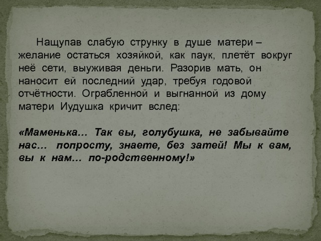  Нащупав слабую струнку в душе матери – желание остаться хозяйкой, как паук, плетёт вокруг неё сети, выуживая деньги. Разорив мать, он наносит ей последний удар, требуя годовой отчётности. Ограбленной и выгнанной из дому матери Иудушка кричит вслед: «Маменька… Так вы, голубушка, не забывайте нас… попросту, знаете, без затей! Мы к вам, вы к нам… по-родственному!»  