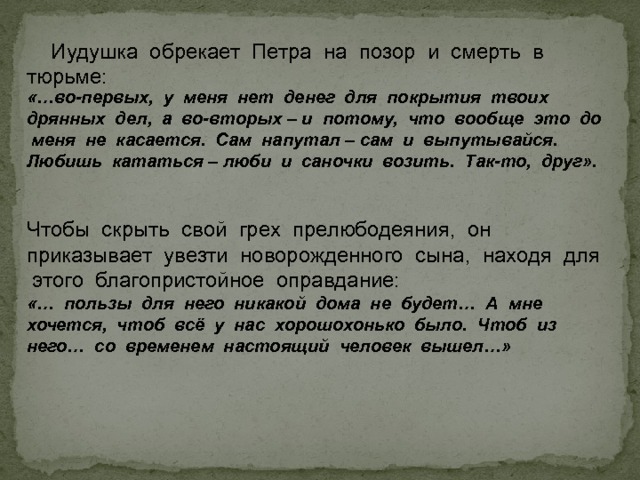  Иудушка обрекает Петра на позор и смерть в тюрьме:  «…во-первых, у меня нет денег для покрытия твоих дрянных дел, а во-вторых – и потому, что вообще это до меня не касается. Сам напутал – сам и выпутывайся. Любишь кататься – люби и саночки возить. Так-то, друг». Чтобы скрыть свой грех прелюбодеяния, он приказывает увезти новорожденного сына, находя для этого благопристойное оправдание: «… пользы для него никакой дома не будет… А мне хочется, чтоб всё у нас хорошохонько было. Чтоб из него… со временем настоящий человек вышел…» 