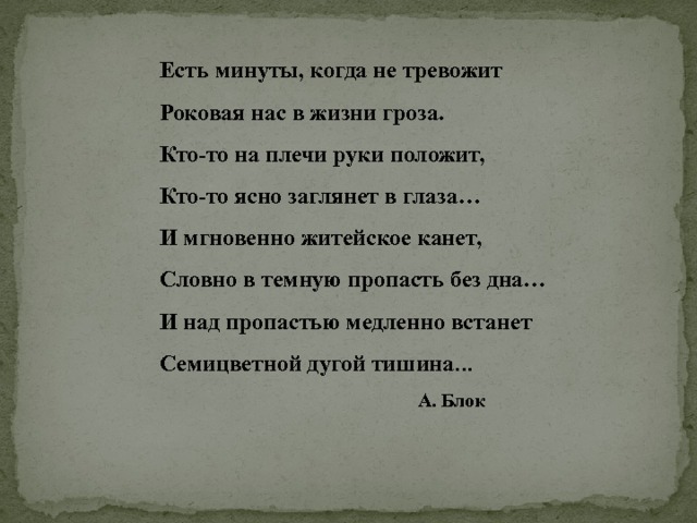  Есть минуты, когда не тревожит  Роковая нас в жизни гроза.  Кто-то на плечи руки положит,  Кто-то ясно заглянет в глаза…  И мгновенно житейское канет,  Словно в темную пропасть без дна…  И над пропастью медленно встанет  Семицветной дугой тишина …  А. Блок 