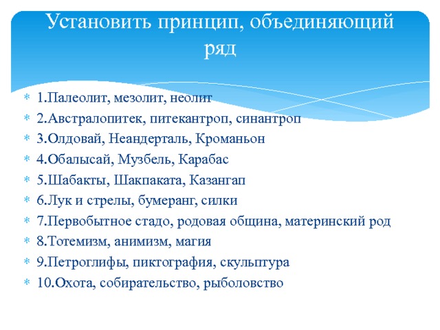 Установить принцип, объединяющий ряд   1.Палеолит, мезолит, неолит 2.Австралопитек, питекантроп, синантроп 3.Олдовай, Неандерталь, Кроманьон 4.Обалысай, Музбель, Карабас 5.Шабакты, Шакпаката, Казангап 6.Лук и стрелы, бумеранг, силки 7.Первобытное стадо, родовая община, материнский род 8.Тотемизм, анимизм, магия 9.Петроглифы, пиктография, скульптура 10.Охота, собирательство, рыболовство 