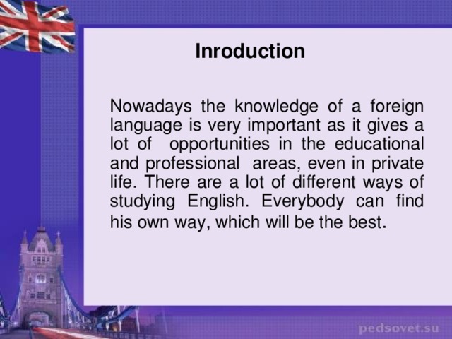 Inroduction Nowadays the knowledge of a foreign language is very important as it gives a lot of opportunities in the educational and professional areas, even in private life. There are a lot of different ways of studying English. Everybody can find his own way, which will be the best .