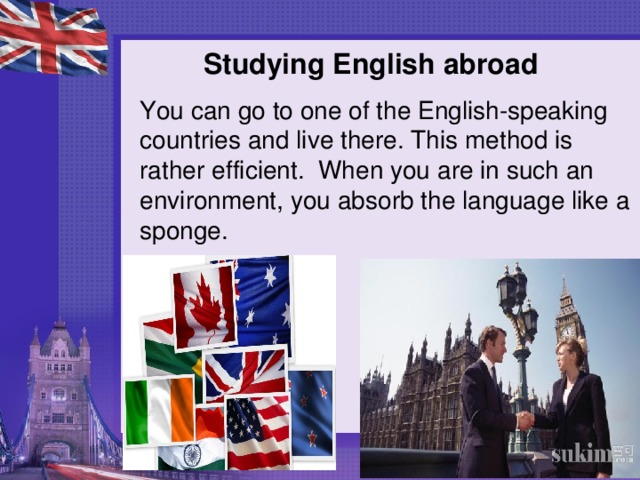 Studying English abroad   You can go to one of the English-speaking countries and live there. This method is rather efficient. When you are in such an environment, you absorb the language like a sponge.