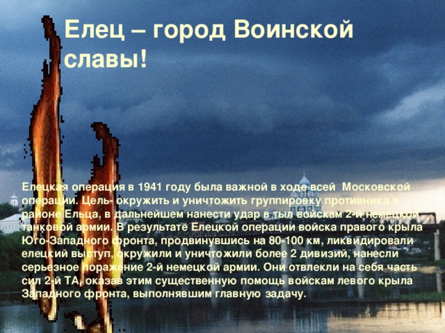 Елецкая операция в 1941 году была важной в ходе всей Московской операции. Цель- окружить и уничтожить группировку противника в районе Ельца, в дальнейшем нанести удар в тыл войскам 2-й немецкой танковой армии. В результате Елецкой операции войска правого крыла Юго-Западного фронта, продвинувшись на 80-100 км, ликвидировали елецкий выступ, окружили и уничтожили более 2 дивизий, нанесли серьезное поражение 2-й немецкой армии. Они отвлекли на себя часть сил 2-й ТА, оказав этим существенную помощь войскам левого крыла Западного фронта, выполнявшим главную задачу. Елец – город Воинской славы!