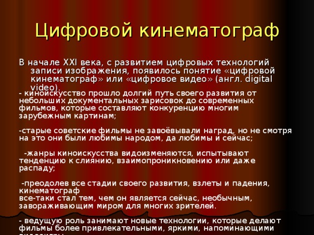 Цифровой кинематограф В начале XXI века, с развитием цифровых технологий записи изображения, появилось понятие «цифровой кинематограф» или «цифровое видео» (англ. digital video). - киноискусство прошло долгий путь своего развития от небольших документальных зарисовок до современных фильмов, которые составляют конкуренцию многим зарубежным картинам; -старые советские фильмы не завоёвывали наград, но не смотря на это они были любимы народом, да любимы и сейчас;  -жанры киноискусства видоизменяются, испытывают тенденцию к слиянию, взаимопроникновению или даже распаду;  -преодолев все стадии своего развития, взлеты и падения, кинематограф все-таки стал тем, чем он является сейчас, необычным, завораживающим миром для многих зрителей. - ведущую роль занимают новые технологии, которые делают фильмы более привлекательными, яркими, напоминающими видеоигры.