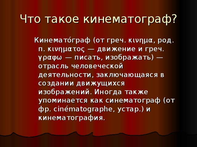 Что такое кинематограф? Кинемато́граф (от греч. κινημα, род. п. κινηματος — движение и греч. γραφω — писать, изображать) — отрасль человеческой деятельности, заключающаяся в создании движущихся изображений. Иногда также упоминается как синематограф (от фр. cinématographe, устар.) и кинематография.