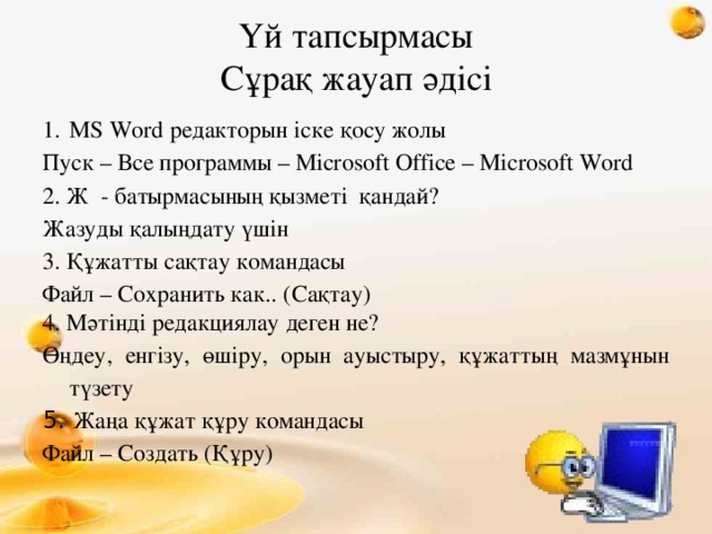 Үй тапсырмасы  Сұрақ жауап әдісі MS Word редакторын іске қосу жолы Пуск – Все программы – Microsoft Office – Microsoft Word 2. Ж - батырмасының қызметі қандай? Жазуды қалыңдату үшін 3. Құжатты сақтау командасы Файл – Сохранить как.. (Сақтау) 4. Мәтінді редакциялау деген не? Өңдеу, енгізу, өшіру, орын ауыстыру, құжаттың мазмұнын түзету 5. Жаңа құжат құру командасы Файл – Создать (Құру)  