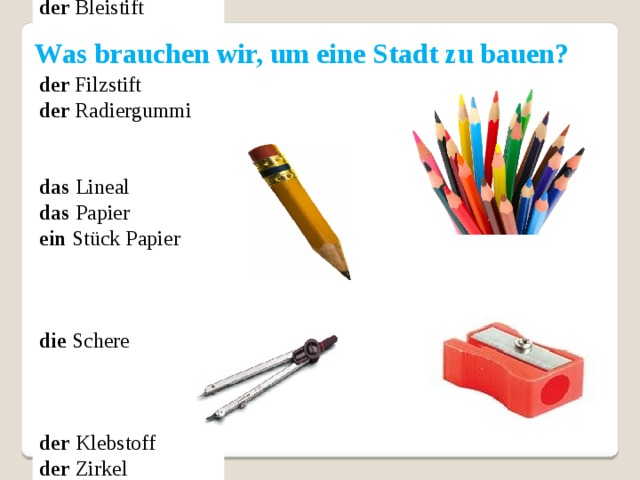 der Kugelschreiber  der Bleistift   der Filzstift  der Radiergummi      das Lineal      das Papier   ein Stück Papier   die Schere der Klebstoff der Zirkel der Karton der Spitzer alles Notige Was brauchen wir, um eine Stadt zu bauen?