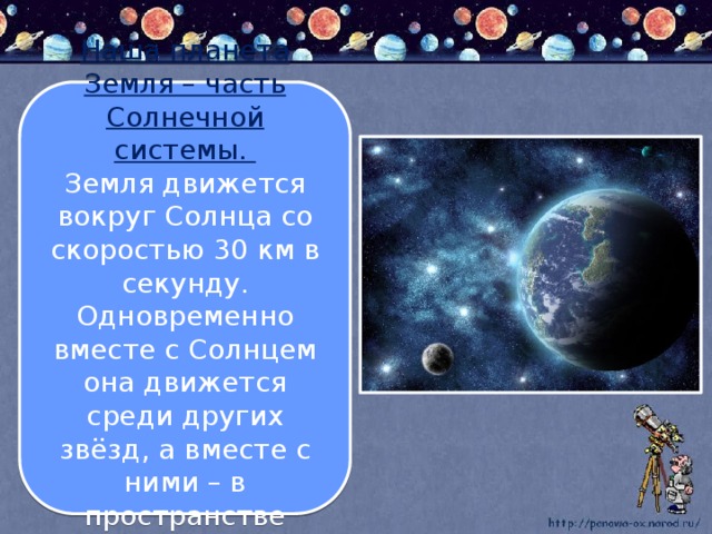 Наша планета Земля – часть Солнечной системы. Земля движется вокруг Солнца со скоростью 30 км в секунду. Одновременно вместе с Солнцем она движется среди других звёзд, а вместе с ними – в пространстве Вселенной.