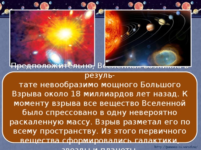 Предположительно, Вселенная возникла в резуль- тате невообразимо мощного Большого Взрыва около 18 миллиардов лет назад. К моменту взрыва все вещество Вселенной было спрессовано в одну невероятно раскаленную массу. Взрыв разметал его по всему пространству. Из этого первичного вещества сформировались галактики, звезды и планеты.