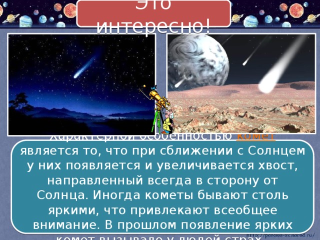 Это интересно! Характерной особенностью комет является то, что при сближении с Солнцем у них появляется и увеличивается хвост, направленный всегда в сторону от Солнца. Иногда кометы бывают столь яркими, что привлекают всеобщее внимание. В прошлом появление ярких комет вызывало у людей страх.